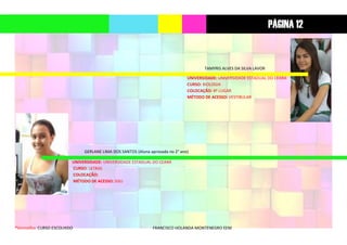 *Vermelho: CURSO ESCOLHIDO FRANCISCO HOLANDA MONTENEGRO EEM
TAMYRIS ALVES DA SILVA LAVOR
UNIVERSIDADE: UNIVERSIDADE ESTADUAL DO CEARÁ
CURSO: BIOLOGIA
COLOCAÇÃO: 8º LUGAR
MÉTODO DE ACESSO: VESTIBULAR
GERLANE LIMA DOS SANTOS (Aluna aprovada no 2° ano)
UNIVERSIDADE: UNIVERSIDADE ESTADUAL DO CEARÁ
CURSO: LETRAS
COLOCAÇÃO:
MÉTODO DE ACESSO: SISU
PÁGINA 12
 