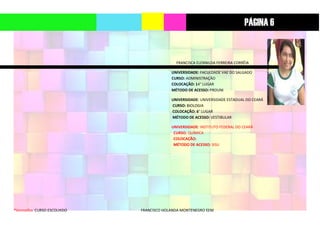 *Vermelho: CURSO ESCOLHIDO FRANCISCO HOLANDA MONTENEGRO EEM
FRANCISCA ELENNILDA FERREIRA CORRÊIA
UNIVERSIDADE: FACULDADE VAE DO SALGADO
CURSO: ADMINISTRAÇÃO
COLOCAÇÃO: 14° LUGAR
MÉTODO DE ACESSO: PROUNI
UNIVERSIDADE: UNIVERSIDADE ESTADUAL DO CEARÁ
CURSO: BIOLOGIA
COLOCAÇÃO: 6° LUGAR
MÉTODO DE ACESSO: VESTIBULAR
UNIVERSIDADE: INSTITUTO FEDERAL DO CEARÁ
CURSO: QUÍMICA
COLOCAÇÃO:
MÉTODO DE ACESSO: SISU
PÁGINA 6
 
