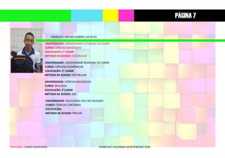 *Vermelho: CURSO ESCOLHIDO FRANCISCO HOLANDA MONTENEGRO EEM
FRANCISCO BRUNO GABRIEL DA SILVA
UNIVERSIDADE: UNIVERSIDADE ESTADUAL DO CEARÁ
CURSO: CIÊNCIAS BIOLÓGICAS
COLOCAÇÃO: 1° LUGAR
MÉTODO DE ACESSO: VESTIBULAR
UNIVERSIDADE: UNIVERSIDADE REGIONAL DO CARIRI
CURSO: CIÊNCIAS ECONÔMICAS
COLOCAÇÃO: 5° LUGAR
MÉTODO DE ACESSO: VESTIBULAR
UNIVERSIDADE: CIÊNCIAS BIOLÓGICAS
CURSO: BIOLOGIA
COLOCAÇÃO: 2°LUGAR
MÉTODO DE ACESSO: SISU
UNIVERSIDADE: FACULDADE VALE DO SALGADO
CURSO: CIÊNCIAS CONTÁBEIS
COLOCAÇÃO:
MÉTODO DE ACESSO: PROUNI
PÁGINA 7
 