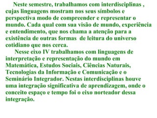 Neste semestre, trabalhamos com interdisciplinas , cujas linguagens mostram nos seus símbolos e perspectiva modo de compreender e representar o mundo. Cada qual com sua visão de mundo, experiência e entendimento, que nos chama a atenção para a existência de outras formas  de leitura do universo cotidiano que nos cerca. Nesse eixo IV trabalhamos com linguagens de interpretação e representação do mundo em Matemática, Estudos Sociais, Ciências Naturais, Tecnologias da Informação e Comunicação e o Seminário Integrador. Nestas interdisciplinas houve uma integração significativa de aprendizagem, onde o conceito espaço e tempo foi o eixo norteador dessa integração. 