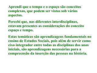 Aprendi que o tempo e o espaço são conceitos complexos, que podem ser vistos sob vários aspectos.   Percebi que, nas diferentes interdisciplinas, estavam presentes as considerações do conceito espaço e tempo. Estas temáticas são aprendizagens fundamentais no ensino de Estudos Sociais, pois além de servir como eixo integrador entre todas as disciplinas dos anos iniciais, são aprendizagens necessárias para a compreensão da inserção das pessoas na história.  