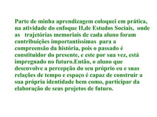 Parte de minha aprendizagem coloquei em prática, na atividade do enfoque II,de Estudos Sociais,  onde as  trajetórias memoriais  de cada aluno foram contribuições importantíssimas  para a compreensão da história, pois o passado é constituidor do presente, e este por sua vez, está impregnado no futuro.Então, o aluno que desenvolve a percepção do seu próprio eu e suas relações de tempo e espaço é capaz de construir a sua própria identidade bem como, participar da elaboração de seus projetos de futuro.  