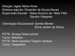 Direção: Aglair Maria Alves Diretora adjunta: Rossicler de Souza Neves Supervisão Escolar : Maria Socorro de  Melo Félix   Sandra Vilasante Orientação Educacional: Sandra Binder Edna Jardim de Abreu PCTE: Soraya Góes Lemos Turno: Matutino PCTE: Silvia Santana Targino Ventura Turno: Vespertino 