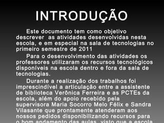 INTRODUÇÃO Este documento tem como objetivo descrever  as atividades desenvolvidas nesta  escola, e em especial na sala de tecnologias no primeiro semestre de 2011  Para o desenvolvimento das atividades os professores utilizaram os recursos tecnológicos disponíveis na escola dentro e fora da sala de tecnologias. Durante a realização dos trabalhos foi imprescindível a articulação entre a assistente de biblioteca Verônica Ferreira e as PCTEs da escola, além do apoio recebido pela supervisora Maria Socorro Melo Félix e Sandra Vilasante que prontamente atenderam aos nossos pedidos disponibilizando recursos para o bom andamento das aulas, visto que a escola desenvolve projetos e requer metodologias diferenciadas para o desenvolvimento dos mesmos. 