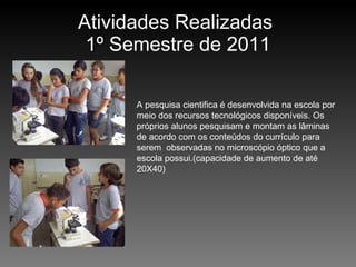 Atividades Realizadas  1º Semestre de 2011 A pesquisa cientifica é desenvolvida na escola por meio dos recursos tecnológicos disponíveis. Os próprios alunos pesquisam e montam as lâminas de acordo com os conteúdos do currículo para serem  observadas no microscópio óptico que a escola possui.(capacidade de aumento de até 20X40) 