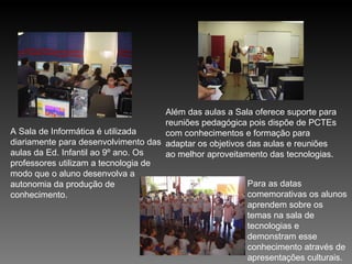 A Sala de Informática é utilizada diariamente para desenvolvimento das aulas da Ed. Infantil ao 9º ano. Os professores utilizam a tecnologia de modo que o aluno desenvolva a autonomia da produção de conhecimento.  Além das aulas a Sala oferece suporte para reuniões pedagógica pois dispõe de PCTEs com conhecimentos e formação para adaptar os objetivos das aulas e reuniões ao melhor aproveitamento das tecnologias. Para as datas comemorativas os alunos aprendem sobre os temas na sala de tecnologias e demonstram esse conhecimento através de apresentações culturais. 