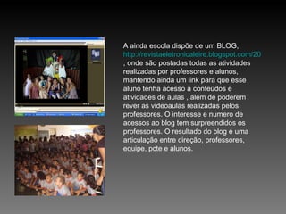 A ainda escola dispõe de um BLOG,  http://revistaeletronicaleire.blogspot.com/2011/04/sejam-bem-vindos-revista-eletronica-da.html , onde são postadas todas as atividades realizadas por professores e alunos, mantendo ainda um link para que esse aluno tenha acesso a conteúdos e atividades de aulas , além de poderem rever as videoaulas realizadas pelos professores. O interesse e numero de acessos ao blog tem surpreendidos os professores. O resultado do blog é uma articulação entre direção, professores, equipe, pcte e alunos.  