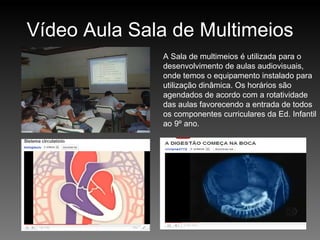 Vídeo Aula Sala de Multimeios A Sala de multimeios é utilizada para o desenvolvimento de aulas audiovisuais, onde temos o equipamento instalado para utilização dinâmica. Os horários são agendados de acordo com a rotatividade das aulas favorecendo a entrada de todos os componentes curriculares da Ed. Infantil ao 9º ano. 