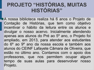 PROJETO “HISTÓRIAS, MUITAS
HISTÓRIAS”
A nossa biblioteca realiza há 6 anos o Projeto de
Contação de Histórias, que tem como objetivo
incentivar o hábito da leitura entre os alunos e
divulgar o nosso acervo. Inicialmente atendendo
apenas aos alunos do Pré ao 5º ano, o Projeto foi
ampliado, em 2013, para atender aos estudantes
do 6º ao 9º ano da nossa escola e também aos
alunos do CEINF Lafayete Câmara de Oliveira, que
estão no último ano. Contamos com o apoio dos
professores, que nos permitem ocupar algum
tempo de suas aulas para desenvolver nosso
Projeto.
 