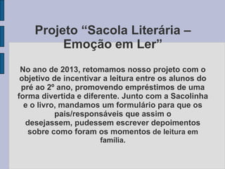 Projeto “Sacola Literária –
Emoção em Ler”
No ano de 2013, retomamos nosso projeto com o
objetivo de incentivar a leitura entre os alunos do
pré ao 2º ano, promovendo empréstimos de uma
forma divertida e diferente. Junto com a Sacolinha
e o livro, mandamos um formulário para que os
pais/responsáveis que assim o
desejassem, pudessem escrever depoimentos
sobre como foram os momentos de leitura em
família.
 