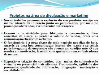 Projetos na área de divulgação e marketing
 Nosso trabalho promove a explosão do seu produto, serviço ou

marca. Através da interação junto ao público-alvo, por meio de
promoções de vendas, eventos entre outras ações.

 Usamos a criatividade para bloquear a concorrência, fixar

conceitos da marca, aumentar o volume de vendas, obter uma
comunicação eficaz com o cliente.
 O funcionário é a peça chave de todo negócio nos dias de hoje.
Através de uma boa comunicação interna ele passa a se sentir
parte integrante da empresa e não apenas um coadjuvante. O que
resulta em motivação, fazendo com que se tornem embaixadores
da marca.
 Sugestão e criação de conteúdos, dos

meios de comunicação
virtual e ou presencial mais eficazes. Promovendo, agilidade dos
processos, qualidade de informação, integração , motivação e
sociabilidade.

 