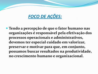 FOCO DE AÇÕES:
 Tendo a percepção de que o fator humano nas
organizações é responsável pela efetivação dos

processos operacionais e administrativos,
devemos ter especial cuidado em valorizar,
preservar e motivar para que, em conjunto,
possamos buscar resultados na produtividade,
no crescimento humano e organizacional.

 
