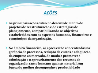AÇÕES
 As principais ações estão no desenvolvimento de

projetos de reestruturação e de estratégias de
planejamento, compatibilizando os objetivos
estabelecidos com os aspectos humanos, financeiros e
econômicos da organização.
 No âmbito financeiro, as ações estão concentradas na

gerência de processos, redução de custos e adequação
da empresa ao mercado, de modo a promover a
otimização e o aproveitamento dos recursos da
organização, tanto humano quanto material, em
busca do melhor desempenho e produtividade

 