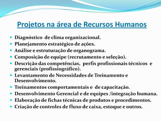 Projetos na área de Recursos Humanos











Diagnóstico de clima organizacional.
Planejamento estratégico de ações.
Análise e estruturação de organograma.
Composição de equipe (recrutamento e seleção).
Descrição das competências, perfis profissionais técnicos e
gerenciais (profissiográfico).
Levantamento de Necessidades de Treinamento e
Desenvolvimento.
Treinamentos comportamentais e de capacitação.
Desenvolvimento Gerencial e de equipes /integração humana.
Elaboração de fichas técnicas de produtos e procedimentos.
Criação de controles de fluxo de caixa, estoque e outros.

 