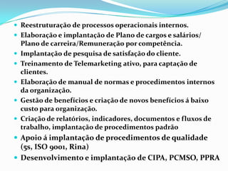  Reestruturação de processos operacionais internos.
 Elaboração e implantação de Plano de cargos e salários/






Plano de carreira/Remuneração por competência.
Implantação de pesquisa de satisfação do cliente.
Treinamento de Telemarketing ativo, para captação de
clientes.
Elaboração de manual de normas e procedimentos internos
da organização.
Gestão de benefícios e criação de novos benefícios á baixo
custo para organização.
Criação de relatórios, indicadores, documentos e fluxos de
trabalho, implantação de procedimentos padrão

 Apoio á implantação de procedimentos de qualidade

(5s, ISO 9001, Rina)
 Desenvolvimento e implantação de CIPA, PCMSO, PPRA

 