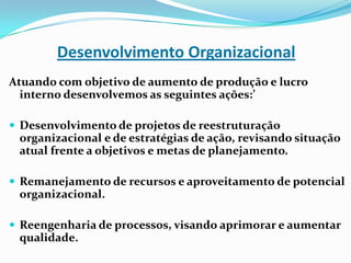 Desenvolvimento Organizacional
Atuando com objetivo de aumento de produção e lucro
interno desenvolvemos as seguintes ações:’
 Desenvolvimento de projetos de reestruturação

organizacional e de estratégias de ação, revisando situação
atual frente a objetivos e metas de planejamento.
 Remanejamento de recursos e aproveitamento de potencial

organizacional.
 Reengenharia de processos, visando aprimorar e aumentar

qualidade.

 