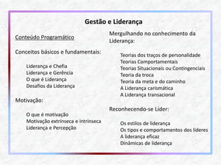 Conteúdo Programático Conceitos básicos e fundamentais: Liderança e Chefia Liderança e Gerência O que é Liderança Desafios da Liderança Motivação: O que é motivação Motivação extrínseca e intrínseca Liderança e Percepção 
Mergulhando no conhecimento da Liderança: Teorias dos traços de personalidade Teorias Comportamentais Teorias Situacionais ou Contingenciais Teoria da troca Teoria da meta e do caminho A Liderança carismática A Liderança transacional Reconhecendo-se Líder: Os estilos de liderança Os tipos e comportamentos dos líderes A liderança eficaz Dinâmicas de liderança 
Gestão e Liderança  