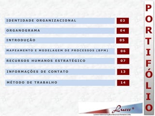 IDENTIDADE ORGANIZACIONAL 
ORGANOGRAMA 
03 
04 
INTRODUÇÃO 
05 
MAPEAMENTO E MODELAGEM DE PROCESSOS (BPM) 
06 
RECURSOS HUMANOS ESTRATÉGICO 
07 
MÉTODO DE TRABALHO 
13 
INFORMAÇÕES DE CONTATO 
14  