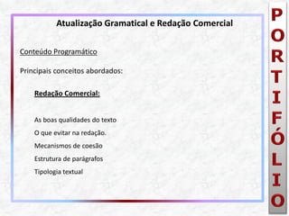 Conteúdo Programático Principais conceitos abordados: Redação Comercial: As boas qualidades do texto O que evitar na redação. Mecanismos de coesão Estrutura de parágrafos Tipologia textual 
Atualização Gramatical e Redação Comercial  