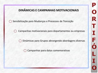 ⃝Sensibilização para Mudanças e Processos de Transição 
⃝ Campanhas motivacionais para departamentos ou empresas 
⃝Dinâmicas para Grupos abrangendo abordagens diversas 
⃝Campanhas para datas comemorativas 
DINÂMICAS E CAMPANHAS MOTIVACIONAIS  