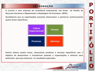 P O R T I F Ó L I O 
5 •INTRODUÇÃO 
A Lucce® é uma empresa de consultoria empresarial, nas áreas de Gestão de Recursos Humanos e Mapeamento e Modelagem de Processos (BPM). 
Acreditamos que as organizações precisam desenvolver e aprimorar continuamente quatro áreas específicas: 
Dentro dessas quatro áreas, oferecemos produtos e serviços específicos com o objetivo de desenvolver e transformar pessoas e organizações e otimizar seus potenciais para que alcancem os resultados esperados. 
Cultura Organizacional 
Pessoas 
Processos 
Liderança  