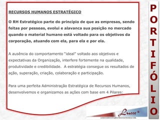 P 
O 
R 
T 
I 
F 
Ó 
L 
I 
O 
7 
RECURSOS HUMANOS ESTRATÉGICO O RH Estratégico parte do princípio de que as empresas, sendo feitas por pessoas, evolui e alavanca sua posição no mercado quando o material humano está voltado para os objetivos da corporação, atuando com ela, para ela e por ela. A ausência do comportamento “ideal” voltado aos objetivos e expectativas da Organização, interfere fortemente na qualidade, produtividade e credibilidade. A estratégia consegue os resultados de ação, superação, criação, colaboração e participação. Para uma perfeita Administração Estratégica de Recursos Humanos, desenvolvemos e organizamos as ações com base em 4 Pilares:  