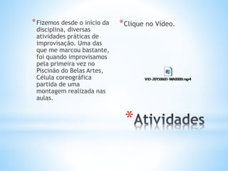 *
*Fizemos desde o início da
disciplina, diversas
atividades práticas de
improvisação. Uma das
que me marcou bastante,
foi quando improvisamos
pela primeira vez no
Piscinão do Belas Artes,
Célula coreográfica
partida de uma
montagem realizada nas
aulas.
*Clique no Vídeo.
 