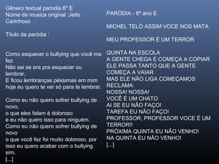 Gênero textual parodia 6º E
Nome da musica original :Jeito
Carinhoso
Titulo da paródia :
Como esquecer o bullying que você me
fez
Não sei se era pra esquecer ou
lembrar,
E ficou lembranças péssimas em mim
hoje eu quero te ver só para te lembrar.
Como eu não quero sofrer bullying de
novo,
o que eles falam é doloroso
e eu não quero isso para ninguém.
Como eu não quero sofrer bullying de
novo
o que você fez foi muito doloroso, por
isso eu quero acabar com o bullying
sim.
[...]

PARÒDIA - 6º ano E
MICHEL TELÓ ASSIM VOCE NOS MATA
MEU PROFESSOR É UM TERROR
QUINTA NA ESCOLA
A GENTE CHEGA E COMEÇA A COPIAR
ELE PASSA TANTO QUE A GENTE
COMEÇA A VAIAR
MAS ELE NÃO LIGA COMEÇAMOS
RECLAMA:
NOSSA! NOSSA!
VOCÊ É UM CHATO
AI SE EU NÃO FAÇO!
TAREFA EU NÃO FAÇO!
PROFESSOR, PROFESSOR VOCE É UM
TERROR!!
PRÓXIMA QUINTA EU NÃO VENHO!
NA QUINTA EU NÃO VENHO!
[...]

 