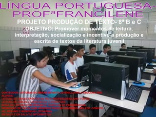 PROJETO PRODUÇÃO DE TEXTO- 8º B e C
OBJETIVO: Promover momentos de leitura,
interpretação, socialização e incentivo a produção e
escrita de textos da literatura juvenil

CONTEÚDOS: LEITURAS DE OBRAS INFANTO JUVENIL(LIVRO A ESCOLHA DOS
ALUNOS)
LEITURA DE OBRAS PROPOSTAS PELA PROFESSORA(LIVRO TOSTO)
LEITURA DE OBRAS CLÁSSICAS DA I LITERATURA
RODA DE LEITURA COM RESUMO E PARTILHA DE EXPERIÊNCIAS
PRODUÇÃO DE TEXTO COM GÊNEROS PROPOSTOS(DIÁRIO, RELATO, CONVITE,
HQ, RESUMO E MEMÓRIAS LITERÁRIAS.
EM SALA E EM SALA DE INFORMÁTICA

 