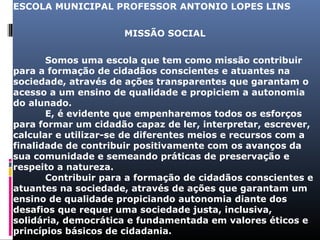 ESCOLA MUNICIPAL PROFESSOR ANTONIO LOPES LINS
MISSÃO SOCIAL
Somos uma escola que tem como missão contribuir
para a formação de cidadãos conscientes e atuantes na
sociedade, através de ações transparentes que garantam o
acesso a um ensino de qualidade e propiciem a autonomia
do alunado.
E, é evidente que empenharemos todos os esforços
para formar um cidadão capaz de ler, interpretar, escrever,
calcular e utilizar-se de diferentes meios e recursos com a
finalidade de contribuir positivamente com os avanços da
sua comunidade e semeando práticas de preservação e
respeito a natureza.
Contribuir para a formação de cidadãos conscientes e
atuantes na sociedade, através de ações que garantam um
ensino de qualidade propiciando autonomia diante dos
desafios que requer uma sociedade justa, inclusiva,
solidária, democrática e fundamentada em valores éticos e
princípios básicos de cidadania.

 