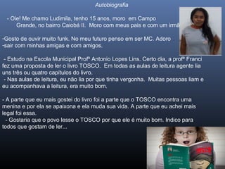 Autobiografia
- Oie! Me chamo Ludimila, tenho 15 anos, moro em Campo
Grande, no bairro Caiobá II. Moro com meus pais e com um irmão.
-Gosto de ouvir muito funk. No meu futuro penso em ser MC. Adoro
-sair com minhas amigas e com amigos.
- Estudo na Escola Municipal Profº Antonio Lopes Lins. Certo dia, a profª Franci
fez uma proposta de ler o livro TOSCO. Em todas as aulas de leitura agente lia
uns três ou quatro capítulos do livro.
- Nas aulas de leitura, eu não lia por que tinha vergonha. Muitas pessoas liam e
eu acompanhava a leitura, era muito bom.
- A parte que eu mais gostei do livro foi a parte que o TOSCO encontra uma
menina e por ela se apaixona e ela muda sua vida. A parte que eu achei mais
legal foi essa.
- Gostaria que o povo lesse o TOSCO por que ele é muito bom. Indico para
todos que gostam de ler...

 