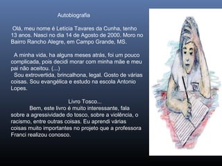 Autobiografia
Olá, meu nome é Letícia Tavares da Cunha, tenho
13 anos. Nasci no dia 14 de Agosto de 2000. Moro no
Bairro Rancho Alegre, em Campo Grande, MS.
A minha vida, ha alguns meses atrás, foi um pouco
complicada, pois decidi morar com minha mãe e meu
pai não aceitou. (...)
Sou extrovertida, brincalhona, legal. Gosto de várias
coisas. Sou evangélica e estudo na escola Antonio
Lopes.
Livro Tosco...
Bem, este livro é muito interessante, fala
sobre a agressividade do tosco, sobre a violência, o
racismo, entre outras coisas. Eu aprendi várias
coisas muito importantes no projeto que a professora
Franci realizou conosco.

 