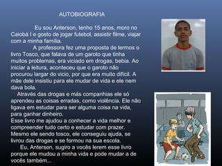 AUTOBIOGRAFIA
Eu sou Anterson, tenho 15 anos, moro no
Caiobá I e gosto de jogar futebol, assistir filme, viajar
com a minha família.
A professora fez uma proposta de lermos o
livro Tosco, que falava de um garoto que tinha
muitos problemas, era viciado em drogas, bebia. Ao
iniciar a leitura, aconteceu que o garoto não
procurou largar do vicio, por que era muito difícil. A
mãe dele insistiu para ele mudar de vida e ele nem
dava bola.
Através das drogas e más companhias ele só
aprendeu as coisas erradas, como violência. Ele não
ligava em estudar para ser alguma coisa na vida,
para ganhar dinheiro.
Esse livro me ajudou a conhecer a vida melhor e
compreender tudo certo e estudar com prazer.
Mesmo ele sendo tosco, ele conseguiu ajuda, se
livrou das drogas e se formou na sua escola.
Eu, Anterson, sugiro a vocês lerem esse livro
porque ele mudou a minha vida e pode mudar a de
vocês também...

 