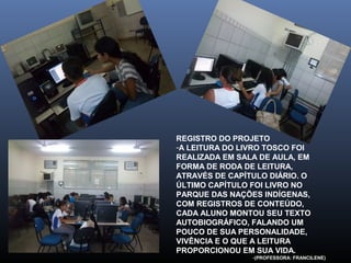 REGISTRO DO PROJETO
-A LEITURA DO LIVRO TOSCO FOI
REALIZADA EM SALA DE AULA, EM
FORMA DE RODA DE LEITURA,
ATRAVÉS DE CAPÍTULO DIÁRIO. O
ÚLTIMO CAPÍTULO FOI LIVRO NO
PARQUE DAS NAÇÕES INDÍGENAS,
COM REGISTROS DE CONTEÚDO,
CADA ALUNO MONTOU SEU TEXTO
AUTOBIOGRÁFICO, FALANDO UM
POUCO DE SUA PERSONALIDADE,
VIVÊNCIA E O QUE A LEITURA
PROPORCIONOU EM SUA VIDA.
-(PROFESSORA: FRANCILENE)

 
