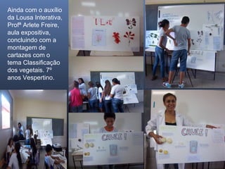 Ainda com o auxílio
da Lousa Interativa,
Profª Arlete Freire,
aula expositiva,
concluindo com a
montagem de
cartazes com o
tema Classificação
dos vegetais. 7º
anos Vespertino.

 