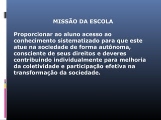 ‍MISSÃO DA ESCOLA
Proporcionar ao aluno acesso ao
conhecimento sistematizado para que este
atue na sociedade de forma autônoma,
consciente de seus direitos e deveres
contribuindo individualmente para melhoria
da coletividade e participação efetiva na
transformação da sociedade.

 