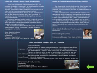 Projeto: Ser Diferente Também É legal! Viva à Diferença
Você pode ser diferente independente da sua raça, cor,
profissão ou religião. O importante é ter Deus (Jesus) no coração
isso te ajuda a sobreviver a muitos desafios.
Ser cego, surdo/mudo qual é o problema? Comunicar-se com as
mãos, não vai impedir as pessoas gostarem de você.
Não tem problema dizer não as drogas, se você usa dizer “não”
isso vai fazer a diferença em sua vida e será muito legal, o
importante e ter uma vida saudável, não importa se com isso
você vai ser diferente.
Não vamos ligar para aqueles que têm a mania de provocar
brigas, isso faz nos sentir mal e não queremos ficar assim,
temos que ignorar. Se não queremos ser magoados, também
não podemos magoar os outros.
Não fique triste se você for diferente dos outros, afinal somos
todos diferentes mesmo, o importante e ser feliz. E assim o
mundo poderá ser melhor.
Aluna: Stela Maria Basso
5º ano E, vespertino.
Professoras:
Professora Regente: Luci
Professora de Educação Física: Maria de Fátima

Projeto Ser Diferente Também É legal! Viva à Diferença
Ser diferente não tira o direito de sonhar, O ser humano vive
de sonhos isso faz parte da vida, alguns podem virar até
realidade, sonhando podemos esquecer os problemas da vida e
tentar ser feliz.
Usar cadeiras de rodas pode ser diferente pra mim, mas a
pessoa pode pensar igual a mim, pode ser igual diante de Deus.
Ter pais e mães de vários tipos e diferentes não quer dizer
que não somos amados por eles! É deles que aprendemos o
amor, e eles nos ensinam também o respeito com os outros.
Quando temos amigos de vários tipos é bom, porque isso
mostra que não temos discriminação. Vamos ajudar uns aos
outros influenciando com boas maneiras e respeito com as
pessoas.
Aluna: Nathália Silva Gomes, 4º ano E, vespertino.
Professoras:
Professora Regente: Leonice
Professora de Educação Física: Maria de Fátima

Projeto Ser Diferente Também É legal! Viva à Diferença
Como ser diferente?
A minha mãe me diz que ser diferente hoje em dia, e ser uma pessoa que não usa
drogas, que evita brigar com as pessoas, respeitando-as mesmo que elas estejam erradas.
Ser diferente é fazer a diferença nesse mundo cheio de violência e pouco respeito.
Também há diferença da cor da pele, no tipo de cabelo, na maneira de falar, ser
mais pobre ou mais rico, uns tem mais estudo que os outros, essa diferença é comum, normal.
Até mesmo aquele amiguinho que coloca apelido e faz brincadeiras apontando a
nossa diferença, é melhor não liga para eles.
O que devemos mesmo é respeitar uns aos outros dentro da diferença de cada um.
Aluna: Yasmim, 5º ano F, vespertino.
Professoras:
Professora Regente: Leila
Professora de Educação Física: Maria de Fátima

 