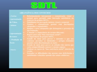 ABRANGÊNCIA DOS CONTEÚDOS
- Cartaz

•

-Apresentação
de Vídeo,
- leitura

•
•
•

•
•
do teatro
•
- Produção de •
-Apresentação

Texto

- Palestra

•
•
•

Relacionamento interpessoal e comunicação visual e
gestual para garantir uma interação satisfatória no
contexto do projeto SDTL;
Habilidades de percepção motora, visual e corporal;
Postura e comunicação gestual com movimentos
adequados e organizados;
Roupas e cores adequadas que destaquem a presença da
apresentação;
A função e a importância de sermos diferente;
Regras para uma “boa conivência social”;
A importância do projeto SDTL;
Estudo do meio para prever e entender o que nos
rodeiam; perceber os obstáculos e perigos existentes
quando existe discriminação no meio;
Estudo do meio para prever as atitudes dos outros que
estão compartilhando conosco o mesmo espaço;
Praticar as regras de “boa conivência social” entorno da
escola;
Entender as dificuldades das pessoas com deficiências e
mobilidades reduzidas quando não somos solidários;

 