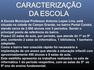 A Escola Municipal Professor Antonio Lopes Lins, está
situada na cidade de Campo Grande, no bairro Portal Caiobá,
atende cerca de 2.000 alunos nos 3 períodos. Sendo o
principal ponto de referência do bairro.
Possui 22 salas de aula, por período, que atende do 1º ao 9º
ano, contendo 2 salas de informática, 1 biblioteca, 1 banheiro
adaptado.
Como o bairro tem crescido rápido foi necessário a
implantação de um anexo que atende a educação infantil com
aproximadamente 450 alunos e 9 salas de aula.
Este webfólio apresenta os trabalhos realizados na sala de
informática 1 do período vespertino, com as salas do 5º ao
9º ano do ensino fundamental.

 