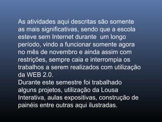 As atividades aqui descritas são somente
as mais significativas, sendo que a escola
esteve sem Internet durante um longo
período, vindo a funcionar somente agora
no mês de novembro e ainda assim com
restrições, sempre caia e interrompia os
trabalhos a serem realizados com utilização
da WEB 2.0.
Durante este semestre foi trabalhado
alguns projetos, utilização da Lousa
Interativa, aulas expositivas, construção de
painéis entre outras aqui ilustradas.

 