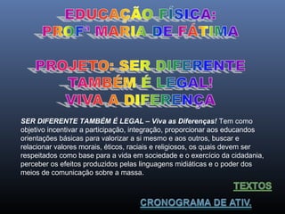 SER DIFERENTE TAMBÉM É LEGAL – Viva as Diferenças! Tem como
objetivo incentivar a participação, integração, proporcionar aos educandos
orientações básicas para valorizar a si mesmo e aos outros, buscar e
relacionar valores morais, éticos, raciais e religiosos, os quais devem ser
respeitados como base para a vida em sociedade e o exercício da cidadania,
perceber os efeitos produzidos pelas linguagens midiáticas e o poder dos
meios de comunicação sobre a massa.

 