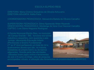 ESCOLA ELPÍDIO REIS
DIRETORA: Maria Cristina Gonçalves de Oliveira Achucarro
DIRETORA ADJUNTA: Kélita Faria
COORDENADORA PEDAGÓGICA: Alessandra Batista de Oliveira Carvalho
SUPERVISORA PEDAGÓGICA: Dilma Aparecida Wider Rezende
ORIENTADORA PEDAGÓGICA: Silvolange da Vera Cruz Cecorari Carvalho
CSPTEC: Luis Otávio Nogueira Rodrigues
A Escola Municipal Elpídio Reis, no município
de Campo Grande – MS, funciona nos turnos
matutino e vespertino, com quarenta e seis
turmas, oferecendo Educação Infantil
(Pré-Escola) e Ensino Fundamental
(1º ao 9º Ano) perfazendo um total de mil e
quatrocentos alunos que são, na maioria,
moradores do próprio bairro ou de bairros
adjacentes. Grande parte das atividades
utilizadas foram jogos online e ferramentas
da web 2.0 como os blogs, sites de pesquisa,
enciclopédias virtuais, e utilização das ferramentas de produtividade do BROFFICE.

 