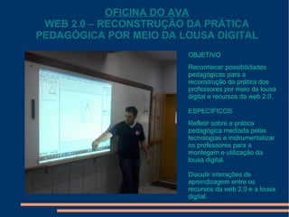OFICINA DO AVA
WEB 2.0 – RECONSTRUÇÃO DA PRÁTICA
PEDAGÓGICA POR MEIO DA LOUSA DIGITAL
OBJETIVO
Reconhecer possibilidades
pedagógicas para a
reconstrução da prática dos
professores por meio da lousa
digital e recursos da web 2.0.
ESPECÍFICOS
Refletir sobre a prática
pedagógica mediada pelas
tecnologias e instrumentalizar
os professores para a
montegem e utilização da
lousa digital.
Discutir interações de
aprendizagem entre os
recursos da web 2.0 e a lousa
digital.

 