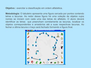 Objetivo : exercitar a classificação em ordem alfabética.
Metodologia: O tabuleiro apresenta uma figura cercada por pontos contendo
letras e lacunas. Ao redor dessa figura há uma coleção de objetos cujos
nomes se iniciam com cada uma das letras do alfabeto. O aluno deverá
identificar as letras que preencham corretamente as lacunas, localizar os
objetos correspondentes e arrastá-los até a suas respectivas lacunas. Ao
fechar a última lacuna o traço será fechado formando a figura final.
 