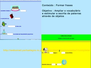 Conteúdo : Formar frases
Objetivo : Ampliar o vocabulário
e estimular a escrita de palavras
através de objetos
http://websmed.portoalegre.rs.gov.br/escolas/obino/cruzadas1/completar_
 