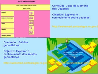 Conteúdo: Jogo da Memória
das Dezenas
Objetivo: Explorar o
conhecimento sobre dezenas
http://websmed.portoalegre.rs.gov.b
Conteudo : Sólidos
geométricos
Objetivo: Explorar o
conhecimento dos sólidos
geométricos
http://websmed.portoalegre.rs.gov.br/escolas/obino/cruzadas1/atividades_
 