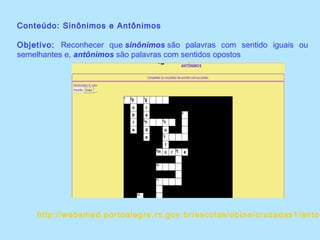 Conteúdo: Sinônimos e Antônimos
Objetivo: Reconhecer que sinônimos são palavras com sentido iguais ou
semelhantes e, antônimos são palavras com sentidos opostos
http://websmed.portoalegre.rs.gov.br/escolas/obino/cruzadas1/anton
 