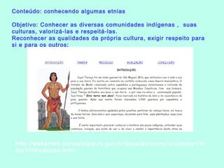 Conteúdo: conhecendo algumas etnias
Objetivo: Conhecer as diversas comunidades indígenas , suas
culturas, valorizá-las e respeitá-las. 
Reconhecer as qualidades da própria cultura, exigir respeito para
si e para os outros;
http://websmed.portoalegre.rs.gov.br/escolas/obino/cruzadas1/in
dio1/introducao.html
 