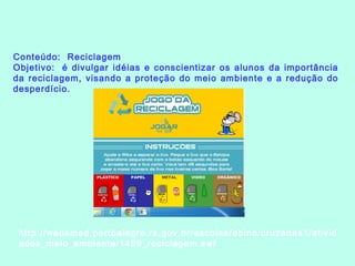 Conteúdo: Reciclagem
Objetivo:  é divulgar idéias e conscientizar os alunos da importância
da reciclagem, visando a proteção do meio ambiente e a redução do
desperdício.
http://websmed.portoalegre.rs.gov.br/escolas/obino/cruzadas1/ativid
ades_meio_ambiente/1459_reciclagem.swf
 