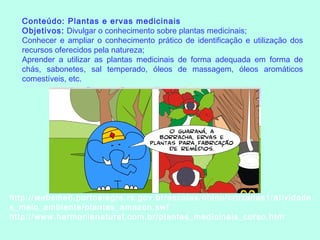 Conteúdo: Plantas e ervas medicinais
Objetivos: Divulgar o conhecimento sobre plantas medicinais;
Conhecer e ampliar o conhecimento prático de identificação e utilização dos
recursos oferecidos pela natureza;
Aprender a utilizar as plantas medicinais de forma adequada em forma de
chás, sabonetes, sal temperado, óleos de massagem, óleos aromáticos
comestíveis, etc.
http://websmed.portoalegre.rs.gov.br/escolas/obino/cruzadas1/atividade
s_meio_ambiente/plantas_amazon.swf
http://www.harmonianatural.com.br/plantas_medicinais_curso.htm
 